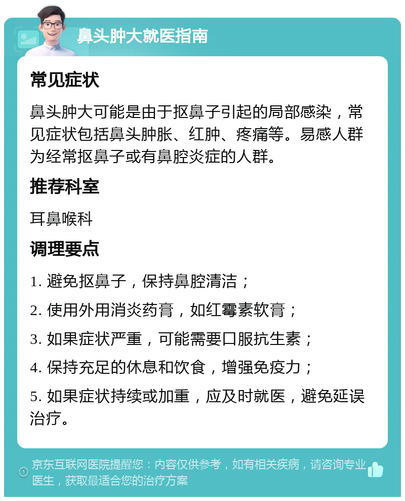 鼻头肿大就医指南 常见症状 鼻头肿大可能是由于抠鼻子引起的局部感染，常见症状包括鼻头肿胀、红肿、疼痛等。易感人群为经常抠鼻子或有鼻腔炎症的人群。 推荐科室 耳鼻喉科 调理要点 1. 避免抠鼻子，保持鼻腔清洁； 2. 使用外用消炎药膏，如红霉素软膏； 3. 如果症状严重，可能需要口服抗生素； 4. 保持充足的休息和饮食，增强免疫力； 5. 如果症状持续或加重，应及时就医，避免延误治疗。