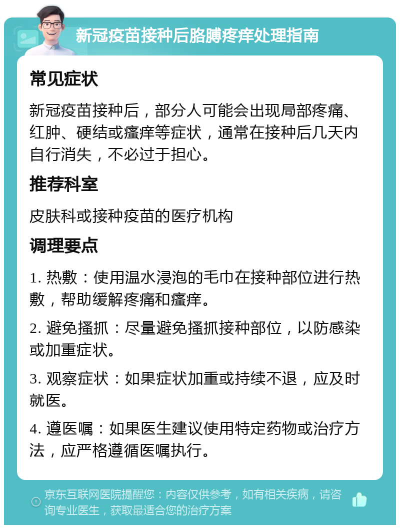 新冠疫苗接种后胳膊疼痒处理指南 常见症状 新冠疫苗接种后，部分人可能会出现局部疼痛、红肿、硬结或瘙痒等症状，通常在接种后几天内自行消失，不必过于担心。 推荐科室 皮肤科或接种疫苗的医疗机构 调理要点 1. 热敷：使用温水浸泡的毛巾在接种部位进行热敷，帮助缓解疼痛和瘙痒。 2. 避免搔抓：尽量避免搔抓接种部位，以防感染或加重症状。 3. 观察症状：如果症状加重或持续不退，应及时就医。 4. 遵医嘱：如果医生建议使用特定药物或治疗方法，应严格遵循医嘱执行。