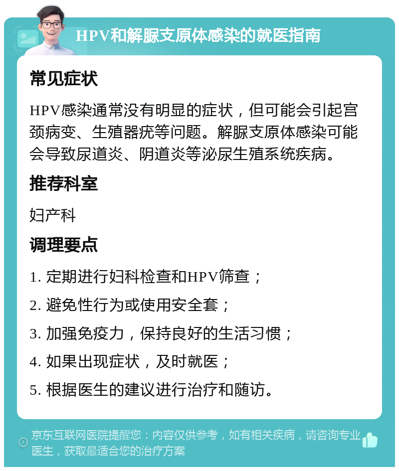 HPV和解脲支原体感染的就医指南 常见症状 HPV感染通常没有明显的症状，但可能会引起宫颈病变、生殖器疣等问题。解脲支原体感染可能会导致尿道炎、阴道炎等泌尿生殖系统疾病。 推荐科室 妇产科 调理要点 1. 定期进行妇科检查和HPV筛查； 2. 避免性行为或使用安全套； 3. 加强免疫力，保持良好的生活习惯； 4. 如果出现症状，及时就医； 5. 根据医生的建议进行治疗和随访。