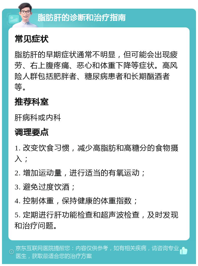 脂肪肝的诊断和治疗指南 常见症状 脂肪肝的早期症状通常不明显，但可能会出现疲劳、右上腹疼痛、恶心和体重下降等症状。高风险人群包括肥胖者、糖尿病患者和长期酗酒者等。 推荐科室 肝病科或内科 调理要点 1. 改变饮食习惯，减少高脂肪和高糖分的食物摄入； 2. 增加运动量，进行适当的有氧运动； 3. 避免过度饮酒； 4. 控制体重，保持健康的体重指数； 5. 定期进行肝功能检查和超声波检查，及时发现和治疗问题。