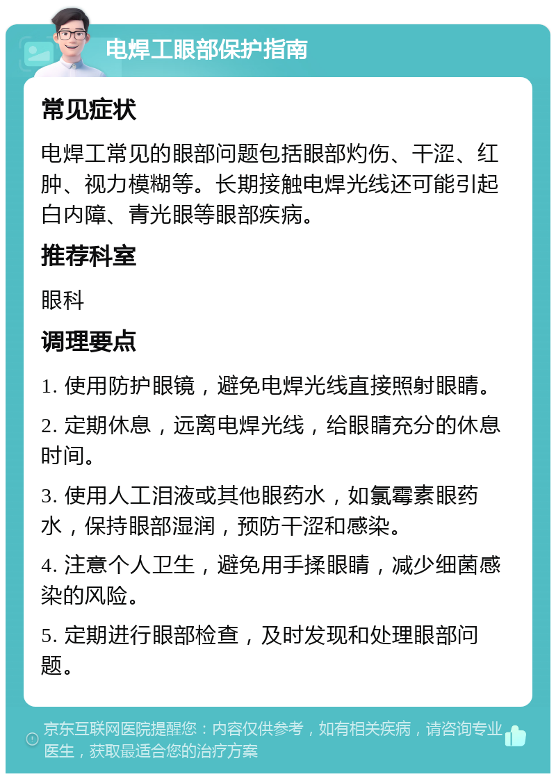 电焊工眼部保护指南 常见症状 电焊工常见的眼部问题包括眼部灼伤、干涩、红肿、视力模糊等。长期接触电焊光线还可能引起白内障、青光眼等眼部疾病。 推荐科室 眼科 调理要点 1. 使用防护眼镜，避免电焊光线直接照射眼睛。 2. 定期休息，远离电焊光线，给眼睛充分的休息时间。 3. 使用人工泪液或其他眼药水，如氯霉素眼药水，保持眼部湿润，预防干涩和感染。 4. 注意个人卫生，避免用手揉眼睛，减少细菌感染的风险。 5. 定期进行眼部检查，及时发现和处理眼部问题。