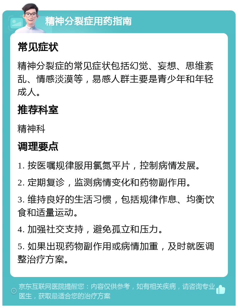 精神分裂症用药指南 常见症状 精神分裂症的常见症状包括幻觉、妄想、思维紊乱、情感淡漠等，易感人群主要是青少年和年轻成人。 推荐科室 精神科 调理要点 1. 按医嘱规律服用氯氮平片，控制病情发展。 2. 定期复诊，监测病情变化和药物副作用。 3. 维持良好的生活习惯，包括规律作息、均衡饮食和适量运动。 4. 加强社交支持，避免孤立和压力。 5. 如果出现药物副作用或病情加重，及时就医调整治疗方案。