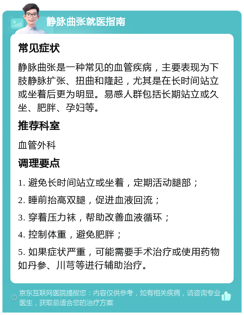 静脉曲张就医指南 常见症状 静脉曲张是一种常见的血管疾病，主要表现为下肢静脉扩张、扭曲和隆起，尤其是在长时间站立或坐着后更为明显。易感人群包括长期站立或久坐、肥胖、孕妇等。 推荐科室 血管外科 调理要点 1. 避免长时间站立或坐着，定期活动腿部； 2. 睡前抬高双腿，促进血液回流； 3. 穿着压力袜，帮助改善血液循环； 4. 控制体重，避免肥胖； 5. 如果症状严重，可能需要手术治疗或使用药物如丹参、川芎等进行辅助治疗。