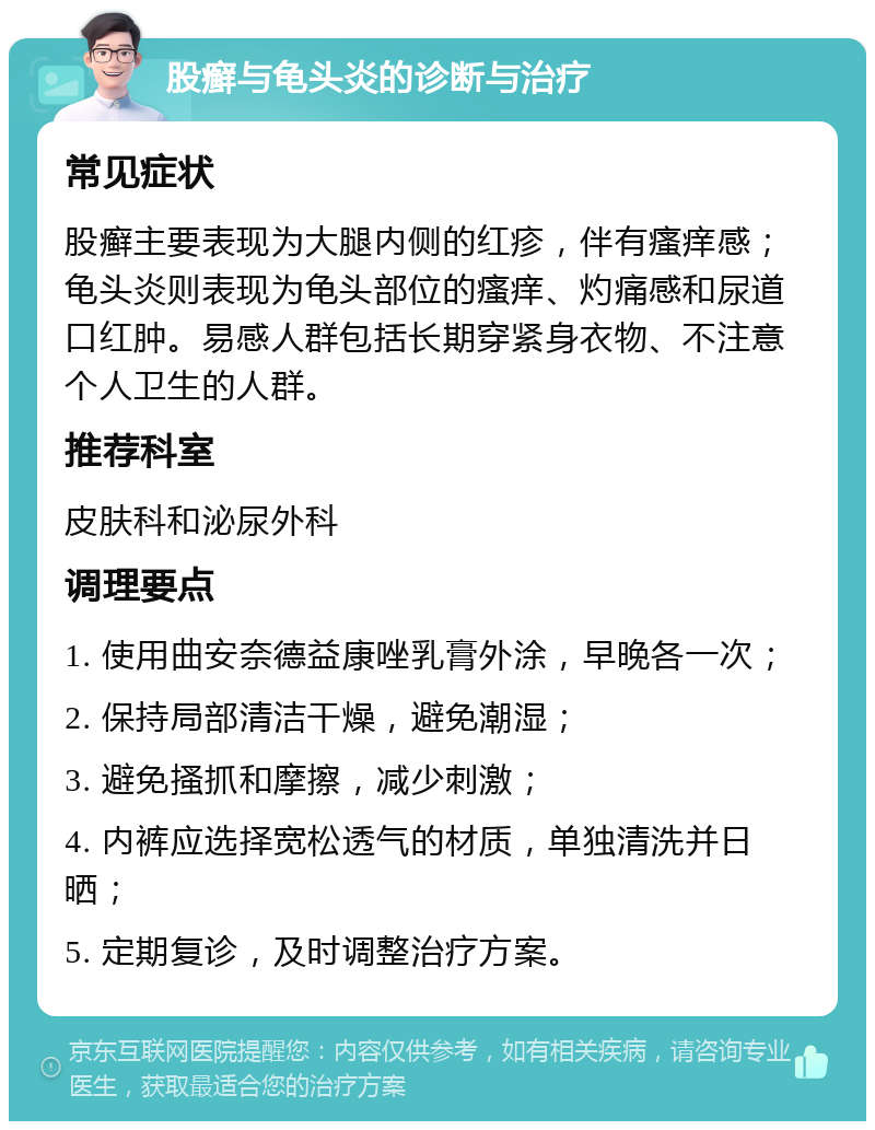 股癣与龟头炎的诊断与治疗 常见症状 股癣主要表现为大腿内侧的红疹，伴有瘙痒感；龟头炎则表现为龟头部位的瘙痒、灼痛感和尿道口红肿。易感人群包括长期穿紧身衣物、不注意个人卫生的人群。 推荐科室 皮肤科和泌尿外科 调理要点 1. 使用曲安奈德益康唑乳膏外涂，早晚各一次； 2. 保持局部清洁干燥，避免潮湿； 3. 避免搔抓和摩擦，减少刺激； 4. 内裤应选择宽松透气的材质，单独清洗并日晒； 5. 定期复诊，及时调整治疗方案。