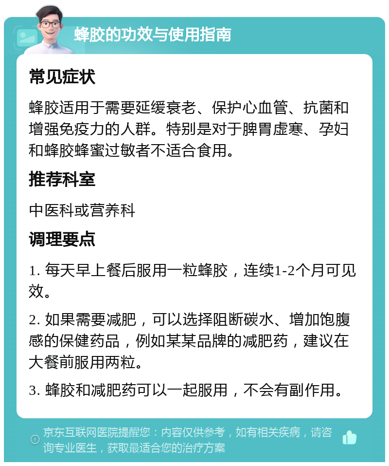 蜂胶的功效与使用指南 常见症状 蜂胶适用于需要延缓衰老、保护心血管、抗菌和增强免疫力的人群。特别是对于脾胃虚寒、孕妇和蜂胶蜂蜜过敏者不适合食用。 推荐科室 中医科或营养科 调理要点 1. 每天早上餐后服用一粒蜂胶，连续1-2个月可见效。 2. 如果需要减肥，可以选择阻断碳水、增加饱腹感的保健药品，例如某某品牌的减肥药，建议在大餐前服用两粒。 3. 蜂胶和减肥药可以一起服用，不会有副作用。