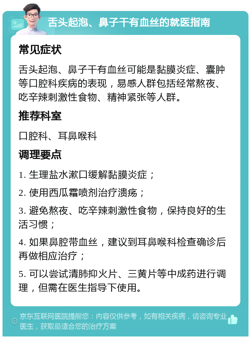 舌头起泡、鼻子干有血丝的就医指南 常见症状 舌头起泡、鼻子干有血丝可能是黏膜炎症、囊肿等口腔科疾病的表现，易感人群包括经常熬夜、吃辛辣刺激性食物、精神紧张等人群。 推荐科室 口腔科、耳鼻喉科 调理要点 1. 生理盐水漱口缓解黏膜炎症； 2. 使用西瓜霜喷剂治疗溃疡； 3. 避免熬夜、吃辛辣刺激性食物，保持良好的生活习惯； 4. 如果鼻腔带血丝，建议到耳鼻喉科检查确诊后再做相应治疗； 5. 可以尝试清肺抑火片、三黄片等中成药进行调理，但需在医生指导下使用。