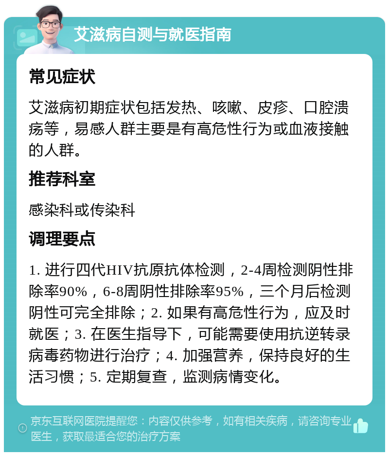 艾滋病自测与就医指南 常见症状 艾滋病初期症状包括发热、咳嗽、皮疹、口腔溃疡等，易感人群主要是有高危性行为或血液接触的人群。 推荐科室 感染科或传染科 调理要点 1. 进行四代HIV抗原抗体检测，2-4周检测阴性排除率90%，6-8周阴性排除率95%，三个月后检测阴性可完全排除；2. 如果有高危性行为，应及时就医；3. 在医生指导下，可能需要使用抗逆转录病毒药物进行治疗；4. 加强营养，保持良好的生活习惯；5. 定期复查，监测病情变化。