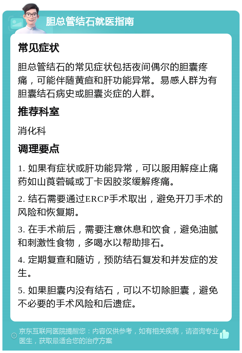 胆总管结石就医指南 常见症状 胆总管结石的常见症状包括夜间偶尔的胆囊疼痛，可能伴随黄疸和肝功能异常。易感人群为有胆囊结石病史或胆囊炎症的人群。 推荐科室 消化科 调理要点 1. 如果有症状或肝功能异常，可以服用解痉止痛药如山莨菪碱或丁卡因胶浆缓解疼痛。 2. 结石需要通过ERCP手术取出，避免开刀手术的风险和恢复期。 3. 在手术前后，需要注意休息和饮食，避免油腻和刺激性食物，多喝水以帮助排石。 4. 定期复查和随访，预防结石复发和并发症的发生。 5. 如果胆囊内没有结石，可以不切除胆囊，避免不必要的手术风险和后遗症。