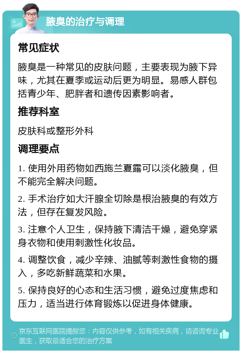 腋臭的治疗与调理 常见症状 腋臭是一种常见的皮肤问题，主要表现为腋下异味，尤其在夏季或运动后更为明显。易感人群包括青少年、肥胖者和遗传因素影响者。 推荐科室 皮肤科或整形外科 调理要点 1. 使用外用药物如西施兰夏露可以淡化腋臭，但不能完全解决问题。 2. 手术治疗如大汗腺全切除是根治腋臭的有效方法，但存在复发风险。 3. 注意个人卫生，保持腋下清洁干燥，避免穿紧身衣物和使用刺激性化妆品。 4. 调整饮食，减少辛辣、油腻等刺激性食物的摄入，多吃新鲜蔬菜和水果。 5. 保持良好的心态和生活习惯，避免过度焦虑和压力，适当进行体育锻炼以促进身体健康。