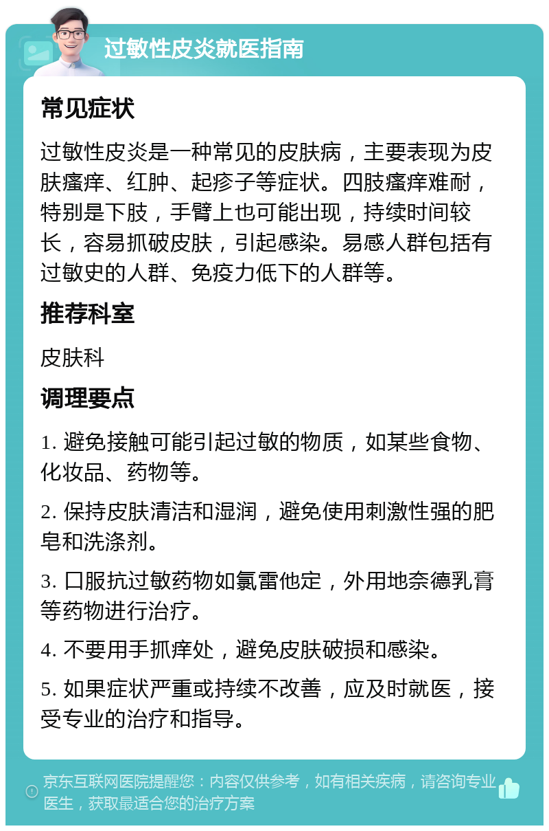 过敏性皮炎就医指南 常见症状 过敏性皮炎是一种常见的皮肤病，主要表现为皮肤瘙痒、红肿、起疹子等症状。四肢瘙痒难耐，特别是下肢，手臂上也可能出现，持续时间较长，容易抓破皮肤，引起感染。易感人群包括有过敏史的人群、免疫力低下的人群等。 推荐科室 皮肤科 调理要点 1. 避免接触可能引起过敏的物质，如某些食物、化妆品、药物等。 2. 保持皮肤清洁和湿润，避免使用刺激性强的肥皂和洗涤剂。 3. 口服抗过敏药物如氯雷他定，外用地奈德乳膏等药物进行治疗。 4. 不要用手抓痒处，避免皮肤破损和感染。 5. 如果症状严重或持续不改善，应及时就医，接受专业的治疗和指导。