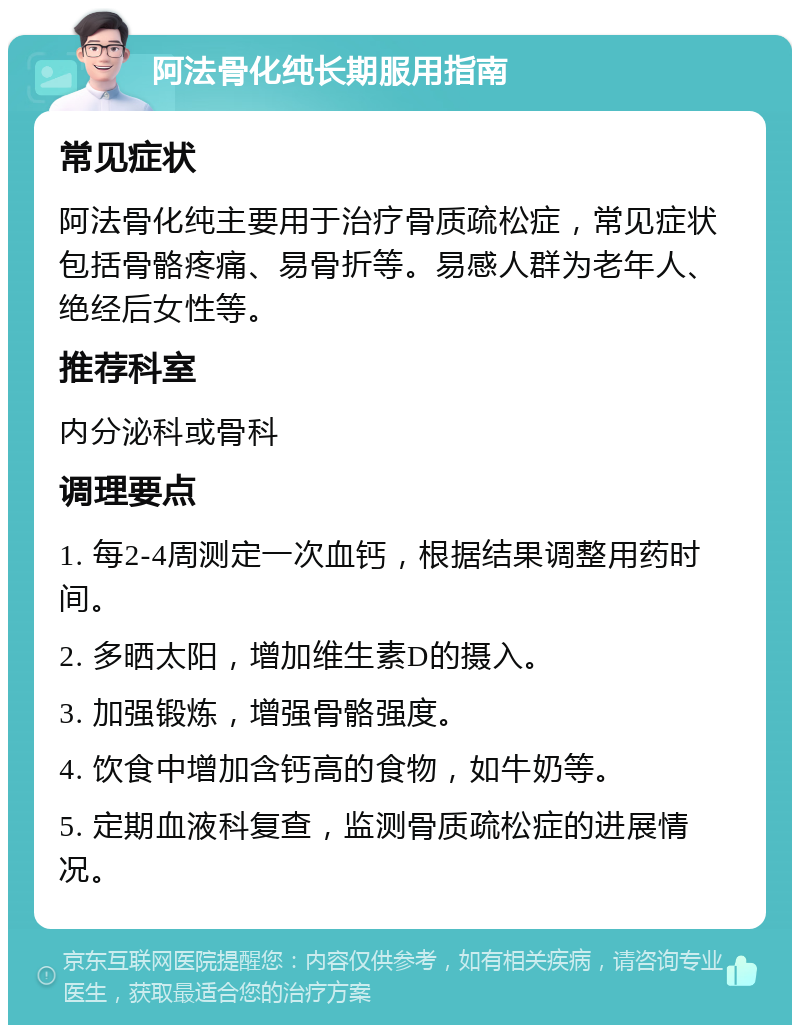 阿法骨化纯长期服用指南 常见症状 阿法骨化纯主要用于治疗骨质疏松症，常见症状包括骨骼疼痛、易骨折等。易感人群为老年人、绝经后女性等。 推荐科室 内分泌科或骨科 调理要点 1. 每2-4周测定一次血钙，根据结果调整用药时间。 2. 多晒太阳，增加维生素D的摄入。 3. 加强锻炼，增强骨骼强度。 4. 饮食中增加含钙高的食物，如牛奶等。 5. 定期血液科复查，监测骨质疏松症的进展情况。