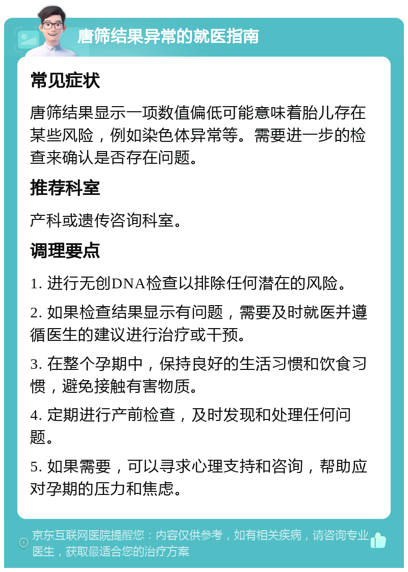 唐筛结果异常的就医指南 常见症状 唐筛结果显示一项数值偏低可能意味着胎儿存在某些风险，例如染色体异常等。需要进一步的检查来确认是否存在问题。 推荐科室 产科或遗传咨询科室。 调理要点 1. 进行无创DNA检查以排除任何潜在的风险。 2. 如果检查结果显示有问题，需要及时就医并遵循医生的建议进行治疗或干预。 3. 在整个孕期中，保持良好的生活习惯和饮食习惯，避免接触有害物质。 4. 定期进行产前检查，及时发现和处理任何问题。 5. 如果需要，可以寻求心理支持和咨询，帮助应对孕期的压力和焦虑。