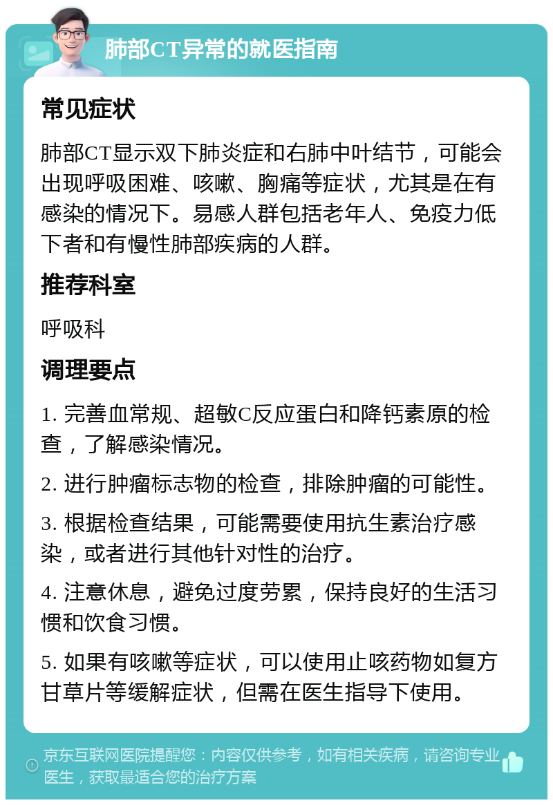 肺部CT异常的就医指南 常见症状 肺部CT显示双下肺炎症和右肺中叶结节，可能会出现呼吸困难、咳嗽、胸痛等症状，尤其是在有感染的情况下。易感人群包括老年人、免疫力低下者和有慢性肺部疾病的人群。 推荐科室 呼吸科 调理要点 1. 完善血常规、超敏C反应蛋白和降钙素原的检查，了解感染情况。 2. 进行肿瘤标志物的检查，排除肿瘤的可能性。 3. 根据检查结果，可能需要使用抗生素治疗感染，或者进行其他针对性的治疗。 4. 注意休息，避免过度劳累，保持良好的生活习惯和饮食习惯。 5. 如果有咳嗽等症状，可以使用止咳药物如复方甘草片等缓解症状，但需在医生指导下使用。