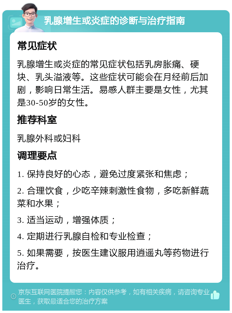 乳腺增生或炎症的诊断与治疗指南 常见症状 乳腺增生或炎症的常见症状包括乳房胀痛、硬块、乳头溢液等。这些症状可能会在月经前后加剧，影响日常生活。易感人群主要是女性，尤其是30-50岁的女性。 推荐科室 乳腺外科或妇科 调理要点 1. 保持良好的心态，避免过度紧张和焦虑； 2. 合理饮食，少吃辛辣刺激性食物，多吃新鲜蔬菜和水果； 3. 适当运动，增强体质； 4. 定期进行乳腺自检和专业检查； 5. 如果需要，按医生建议服用逍遥丸等药物进行治疗。