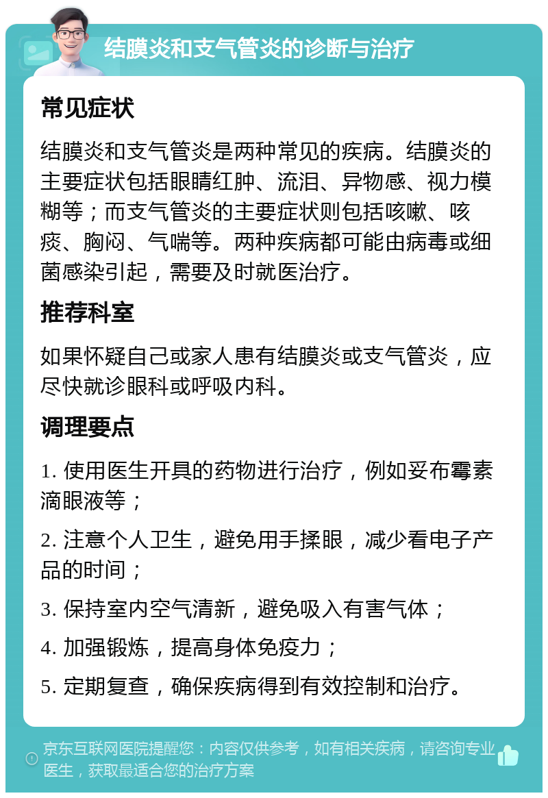 结膜炎和支气管炎的诊断与治疗 常见症状 结膜炎和支气管炎是两种常见的疾病。结膜炎的主要症状包括眼睛红肿、流泪、异物感、视力模糊等；而支气管炎的主要症状则包括咳嗽、咳痰、胸闷、气喘等。两种疾病都可能由病毒或细菌感染引起，需要及时就医治疗。 推荐科室 如果怀疑自己或家人患有结膜炎或支气管炎，应尽快就诊眼科或呼吸内科。 调理要点 1. 使用医生开具的药物进行治疗，例如妥布霉素滴眼液等； 2. 注意个人卫生，避免用手揉眼，减少看电子产品的时间； 3. 保持室内空气清新，避免吸入有害气体； 4. 加强锻炼，提高身体免疫力； 5. 定期复查，确保疾病得到有效控制和治疗。