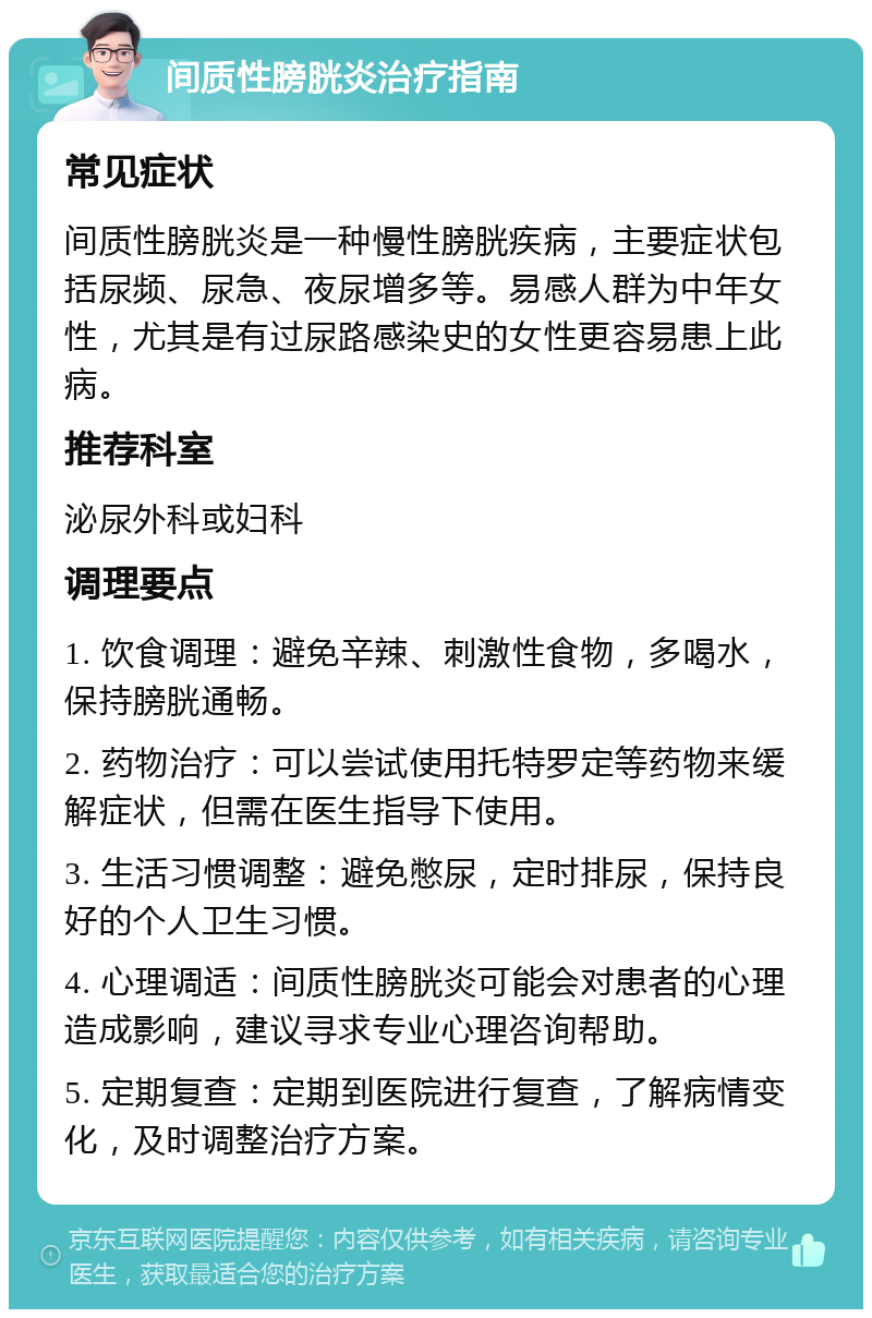 间质性膀胱炎治疗指南 常见症状 间质性膀胱炎是一种慢性膀胱疾病，主要症状包括尿频、尿急、夜尿增多等。易感人群为中年女性，尤其是有过尿路感染史的女性更容易患上此病。 推荐科室 泌尿外科或妇科 调理要点 1. 饮食调理：避免辛辣、刺激性食物，多喝水，保持膀胱通畅。 2. 药物治疗：可以尝试使用托特罗定等药物来缓解症状，但需在医生指导下使用。 3. 生活习惯调整：避免憋尿，定时排尿，保持良好的个人卫生习惯。 4. 心理调适：间质性膀胱炎可能会对患者的心理造成影响，建议寻求专业心理咨询帮助。 5. 定期复查：定期到医院进行复查，了解病情变化，及时调整治疗方案。