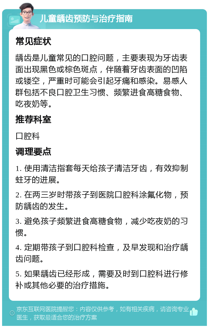 儿童龋齿预防与治疗指南 常见症状 龋齿是儿童常见的口腔问题，主要表现为牙齿表面出现黑色或棕色斑点，伴随着牙齿表面的凹陷或镂空，严重时可能会引起牙痛和感染。易感人群包括不良口腔卫生习惯、频繁进食高糖食物、吃夜奶等。 推荐科室 口腔科 调理要点 1. 使用清洁指套每天给孩子清洁牙齿，有效抑制蛀牙的进展。 2. 在两三岁时带孩子到医院口腔科涂氟化物，预防龋齿的发生。 3. 避免孩子频繁进食高糖食物，减少吃夜奶的习惯。 4. 定期带孩子到口腔科检查，及早发现和治疗龋齿问题。 5. 如果龋齿已经形成，需要及时到口腔科进行修补或其他必要的治疗措施。