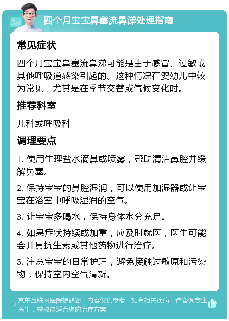 四个月宝宝鼻塞流鼻涕处理指南 常见症状 四个月宝宝鼻塞流鼻涕可能是由于感冒、过敏或其他呼吸道感染引起的。这种情况在婴幼儿中较为常见，尤其是在季节交替或气候变化时。 推荐科室 儿科或呼吸科 调理要点 1. 使用生理盐水滴鼻或喷雾，帮助清洁鼻腔并缓解鼻塞。 2. 保持宝宝的鼻腔湿润，可以使用加湿器或让宝宝在浴室中呼吸湿润的空气。 3. 让宝宝多喝水，保持身体水分充足。 4. 如果症状持续或加重，应及时就医，医生可能会开具抗生素或其他药物进行治疗。 5. 注意宝宝的日常护理，避免接触过敏原和污染物，保持室内空气清新。