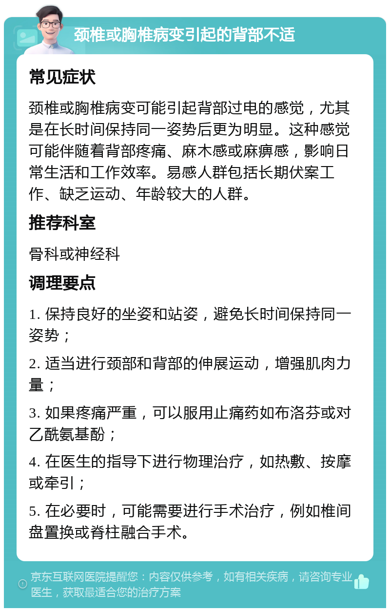 颈椎或胸椎病变引起的背部不适 常见症状 颈椎或胸椎病变可能引起背部过电的感觉，尤其是在长时间保持同一姿势后更为明显。这种感觉可能伴随着背部疼痛、麻木感或麻痹感，影响日常生活和工作效率。易感人群包括长期伏案工作、缺乏运动、年龄较大的人群。 推荐科室 骨科或神经科 调理要点 1. 保持良好的坐姿和站姿，避免长时间保持同一姿势； 2. 适当进行颈部和背部的伸展运动，增强肌肉力量； 3. 如果疼痛严重，可以服用止痛药如布洛芬或对乙酰氨基酚； 4. 在医生的指导下进行物理治疗，如热敷、按摩或牵引； 5. 在必要时，可能需要进行手术治疗，例如椎间盘置换或脊柱融合手术。