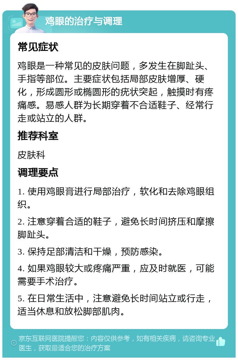 鸡眼的治疗与调理 常见症状 鸡眼是一种常见的皮肤问题，多发生在脚趾头、手指等部位。主要症状包括局部皮肤增厚、硬化，形成圆形或椭圆形的疣状突起，触摸时有疼痛感。易感人群为长期穿着不合适鞋子、经常行走或站立的人群。 推荐科室 皮肤科 调理要点 1. 使用鸡眼膏进行局部治疗，软化和去除鸡眼组织。 2. 注意穿着合适的鞋子，避免长时间挤压和摩擦脚趾头。 3. 保持足部清洁和干燥，预防感染。 4. 如果鸡眼较大或疼痛严重，应及时就医，可能需要手术治疗。 5. 在日常生活中，注意避免长时间站立或行走，适当休息和放松脚部肌肉。