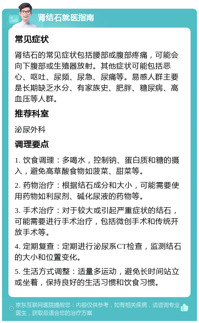 肾结石就医指南 常见症状 肾结石的常见症状包括腰部或腹部疼痛，可能会向下腹部或生殖器放射。其他症状可能包括恶心、呕吐、尿频、尿急、尿痛等。易感人群主要是长期缺乏水分、有家族史、肥胖、糖尿病、高血压等人群。 推荐科室 泌尿外科 调理要点 1. 饮食调理：多喝水，控制钠、蛋白质和糖的摄入，避免高草酸食物如菠菜、甜菜等。 2. 药物治疗：根据结石成分和大小，可能需要使用药物如利尿剂、碱化尿液的药物等。 3. 手术治疗：对于较大或引起严重症状的结石，可能需要进行手术治疗，包括微创手术和传统开放手术等。 4. 定期复查：定期进行泌尿系CT检查，监测结石的大小和位置变化。 5. 生活方式调整：适量多运动，避免长时间站立或坐着，保持良好的生活习惯和饮食习惯。