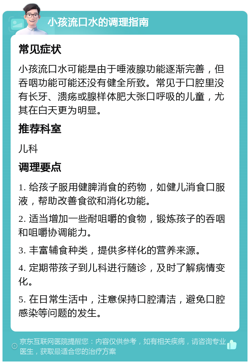 小孩流口水的调理指南 常见症状 小孩流口水可能是由于唾液腺功能逐渐完善，但吞咽功能可能还没有健全所致。常见于口腔里没有长牙、溃疡或腺样体肥大张口呼吸的儿童，尤其在白天更为明显。 推荐科室 儿科 调理要点 1. 给孩子服用健脾消食的药物，如健儿消食口服液，帮助改善食欲和消化功能。 2. 适当增加一些耐咀嚼的食物，锻炼孩子的吞咽和咀嚼协调能力。 3. 丰富辅食种类，提供多样化的营养来源。 4. 定期带孩子到儿科进行随诊，及时了解病情变化。 5. 在日常生活中，注意保持口腔清洁，避免口腔感染等问题的发生。