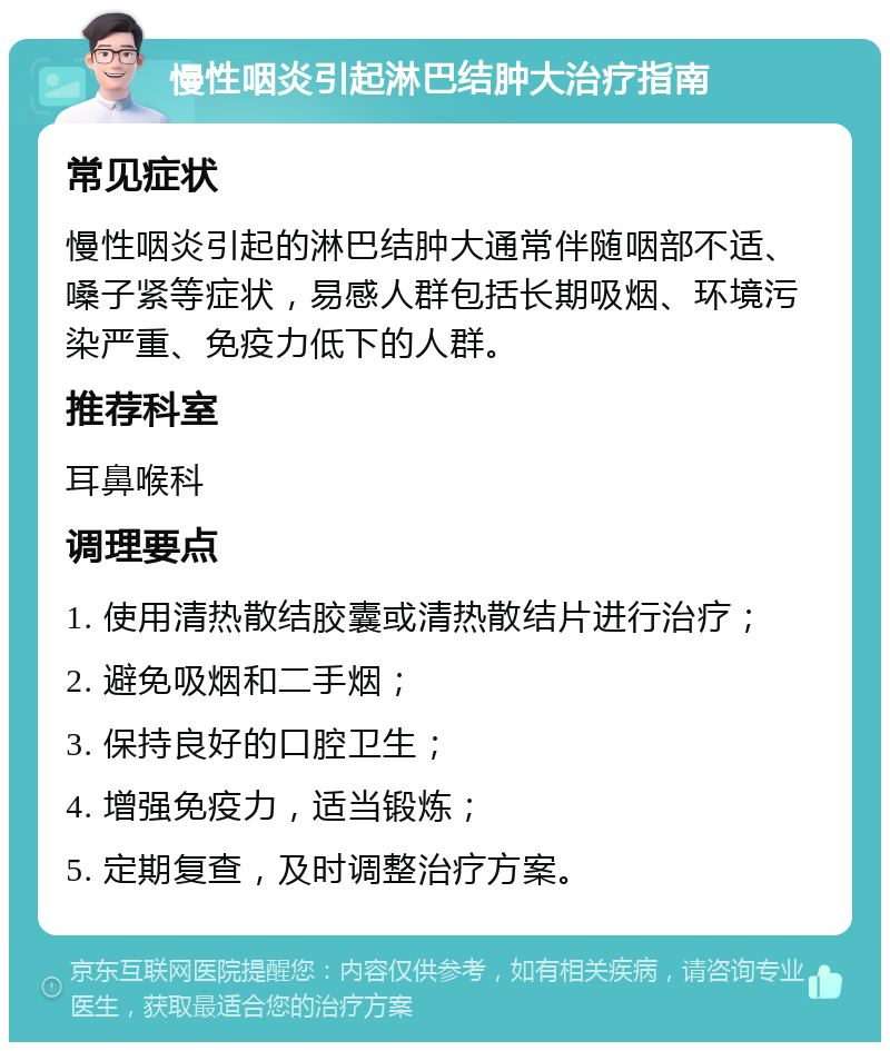 慢性咽炎引起淋巴结肿大治疗指南 常见症状 慢性咽炎引起的淋巴结肿大通常伴随咽部不适、嗓子紧等症状，易感人群包括长期吸烟、环境污染严重、免疫力低下的人群。 推荐科室 耳鼻喉科 调理要点 1. 使用清热散结胶囊或清热散结片进行治疗； 2. 避免吸烟和二手烟； 3. 保持良好的口腔卫生； 4. 增强免疫力，适当锻炼； 5. 定期复查，及时调整治疗方案。