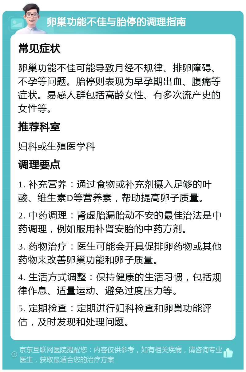 卵巢功能不佳与胎停的调理指南 常见症状 卵巢功能不佳可能导致月经不规律、排卵障碍、不孕等问题。胎停则表现为早孕期出血、腹痛等症状。易感人群包括高龄女性、有多次流产史的女性等。 推荐科室 妇科或生殖医学科 调理要点 1. 补充营养：通过食物或补充剂摄入足够的叶酸、维生素D等营养素，帮助提高卵子质量。 2. 中药调理：肾虚胎漏胎动不安的最佳治法是中药调理，例如服用补肾安胎的中药方剂。 3. 药物治疗：医生可能会开具促排卵药物或其他药物来改善卵巢功能和卵子质量。 4. 生活方式调整：保持健康的生活习惯，包括规律作息、适量运动、避免过度压力等。 5. 定期检查：定期进行妇科检查和卵巢功能评估，及时发现和处理问题。