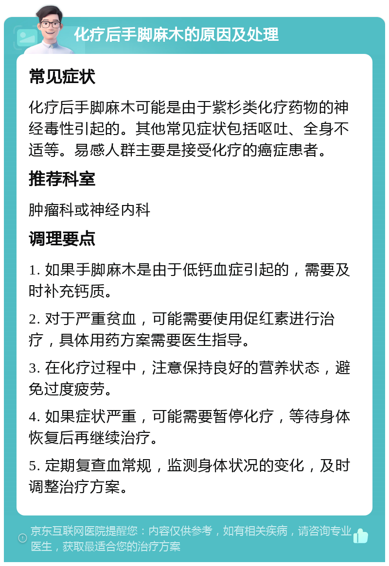 化疗后手脚麻木的原因及处理 常见症状 化疗后手脚麻木可能是由于紫杉类化疗药物的神经毒性引起的。其他常见症状包括呕吐、全身不适等。易感人群主要是接受化疗的癌症患者。 推荐科室 肿瘤科或神经内科 调理要点 1. 如果手脚麻木是由于低钙血症引起的，需要及时补充钙质。 2. 对于严重贫血，可能需要使用促红素进行治疗，具体用药方案需要医生指导。 3. 在化疗过程中，注意保持良好的营养状态，避免过度疲劳。 4. 如果症状严重，可能需要暂停化疗，等待身体恢复后再继续治疗。 5. 定期复查血常规，监测身体状况的变化，及时调整治疗方案。