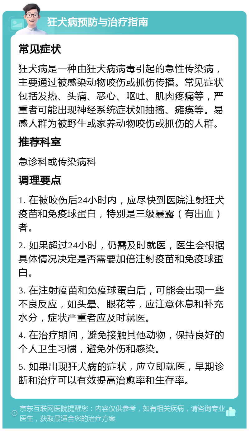 狂犬病预防与治疗指南 常见症状 狂犬病是一种由狂犬病病毒引起的急性传染病，主要通过被感染动物咬伤或抓伤传播。常见症状包括发热、头痛、恶心、呕吐、肌肉疼痛等，严重者可能出现神经系统症状如抽搐、瘫痪等。易感人群为被野生或家养动物咬伤或抓伤的人群。 推荐科室 急诊科或传染病科 调理要点 1. 在被咬伤后24小时内，应尽快到医院注射狂犬疫苗和免疫球蛋白，特别是三级暴露（有出血）者。 2. 如果超过24小时，仍需及时就医，医生会根据具体情况决定是否需要加倍注射疫苗和免疫球蛋白。 3. 在注射疫苗和免疫球蛋白后，可能会出现一些不良反应，如头晕、眼花等，应注意休息和补充水分，症状严重者应及时就医。 4. 在治疗期间，避免接触其他动物，保持良好的个人卫生习惯，避免外伤和感染。 5. 如果出现狂犬病的症状，应立即就医，早期诊断和治疗可以有效提高治愈率和生存率。