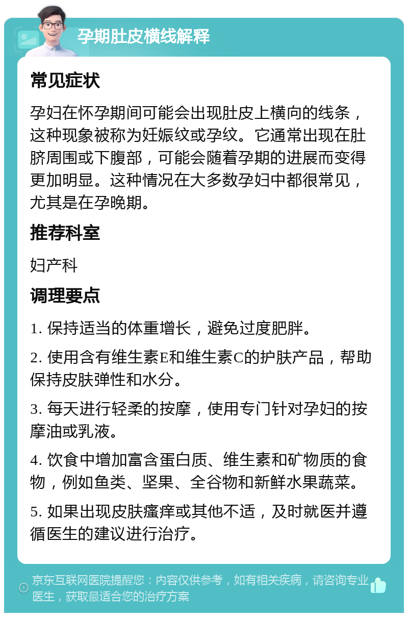 孕期肚皮横线解释 常见症状 孕妇在怀孕期间可能会出现肚皮上横向的线条，这种现象被称为妊娠纹或孕纹。它通常出现在肚脐周围或下腹部，可能会随着孕期的进展而变得更加明显。这种情况在大多数孕妇中都很常见，尤其是在孕晚期。 推荐科室 妇产科 调理要点 1. 保持适当的体重增长，避免过度肥胖。 2. 使用含有维生素E和维生素C的护肤产品，帮助保持皮肤弹性和水分。 3. 每天进行轻柔的按摩，使用专门针对孕妇的按摩油或乳液。 4. 饮食中增加富含蛋白质、维生素和矿物质的食物，例如鱼类、坚果、全谷物和新鲜水果蔬菜。 5. 如果出现皮肤瘙痒或其他不适，及时就医并遵循医生的建议进行治疗。