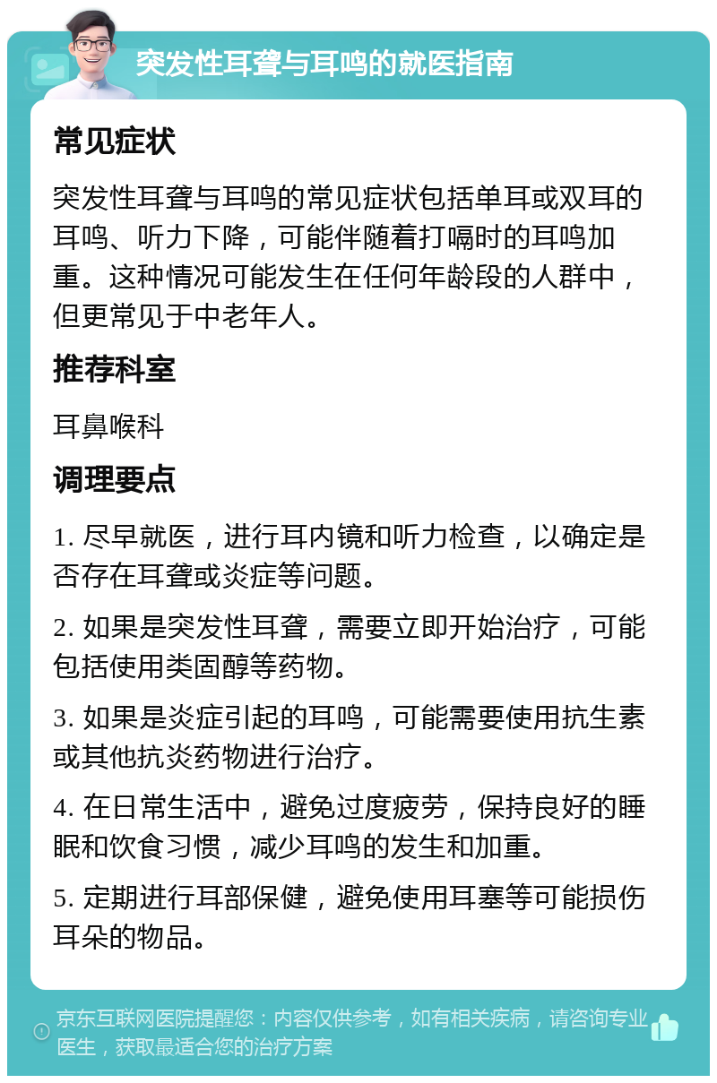 突发性耳聋与耳鸣的就医指南 常见症状 突发性耳聋与耳鸣的常见症状包括单耳或双耳的耳鸣、听力下降，可能伴随着打嗝时的耳鸣加重。这种情况可能发生在任何年龄段的人群中，但更常见于中老年人。 推荐科室 耳鼻喉科 调理要点 1. 尽早就医，进行耳内镜和听力检查，以确定是否存在耳聋或炎症等问题。 2. 如果是突发性耳聋，需要立即开始治疗，可能包括使用类固醇等药物。 3. 如果是炎症引起的耳鸣，可能需要使用抗生素或其他抗炎药物进行治疗。 4. 在日常生活中，避免过度疲劳，保持良好的睡眠和饮食习惯，减少耳鸣的发生和加重。 5. 定期进行耳部保健，避免使用耳塞等可能损伤耳朵的物品。