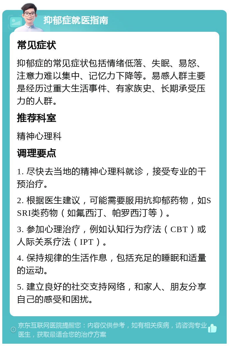 抑郁症就医指南 常见症状 抑郁症的常见症状包括情绪低落、失眠、易怒、注意力难以集中、记忆力下降等。易感人群主要是经历过重大生活事件、有家族史、长期承受压力的人群。 推荐科室 精神心理科 调理要点 1. 尽快去当地的精神心理科就诊，接受专业的干预治疗。 2. 根据医生建议，可能需要服用抗抑郁药物，如SSRI类药物（如氟西汀、帕罗西汀等）。 3. 参加心理治疗，例如认知行为疗法（CBT）或人际关系疗法（IPT）。 4. 保持规律的生活作息，包括充足的睡眠和适量的运动。 5. 建立良好的社交支持网络，和家人、朋友分享自己的感受和困扰。