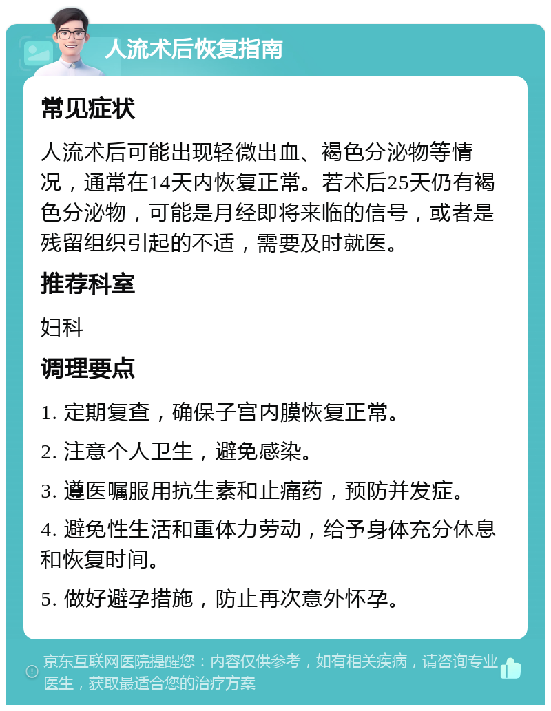 人流术后恢复指南 常见症状 人流术后可能出现轻微出血、褐色分泌物等情况，通常在14天内恢复正常。若术后25天仍有褐色分泌物，可能是月经即将来临的信号，或者是残留组织引起的不适，需要及时就医。 推荐科室 妇科 调理要点 1. 定期复查，确保子宫内膜恢复正常。 2. 注意个人卫生，避免感染。 3. 遵医嘱服用抗生素和止痛药，预防并发症。 4. 避免性生活和重体力劳动，给予身体充分休息和恢复时间。 5. 做好避孕措施，防止再次意外怀孕。