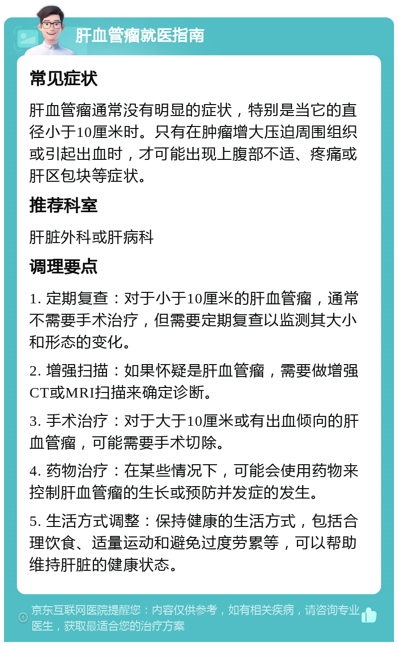 肝血管瘤就医指南 常见症状 肝血管瘤通常没有明显的症状，特别是当它的直径小于10厘米时。只有在肿瘤增大压迫周围组织或引起出血时，才可能出现上腹部不适、疼痛或肝区包块等症状。 推荐科室 肝脏外科或肝病科 调理要点 1. 定期复查：对于小于10厘米的肝血管瘤，通常不需要手术治疗，但需要定期复查以监测其大小和形态的变化。 2. 增强扫描：如果怀疑是肝血管瘤，需要做增强CT或MRI扫描来确定诊断。 3. 手术治疗：对于大于10厘米或有出血倾向的肝血管瘤，可能需要手术切除。 4. 药物治疗：在某些情况下，可能会使用药物来控制肝血管瘤的生长或预防并发症的发生。 5. 生活方式调整：保持健康的生活方式，包括合理饮食、适量运动和避免过度劳累等，可以帮助维持肝脏的健康状态。