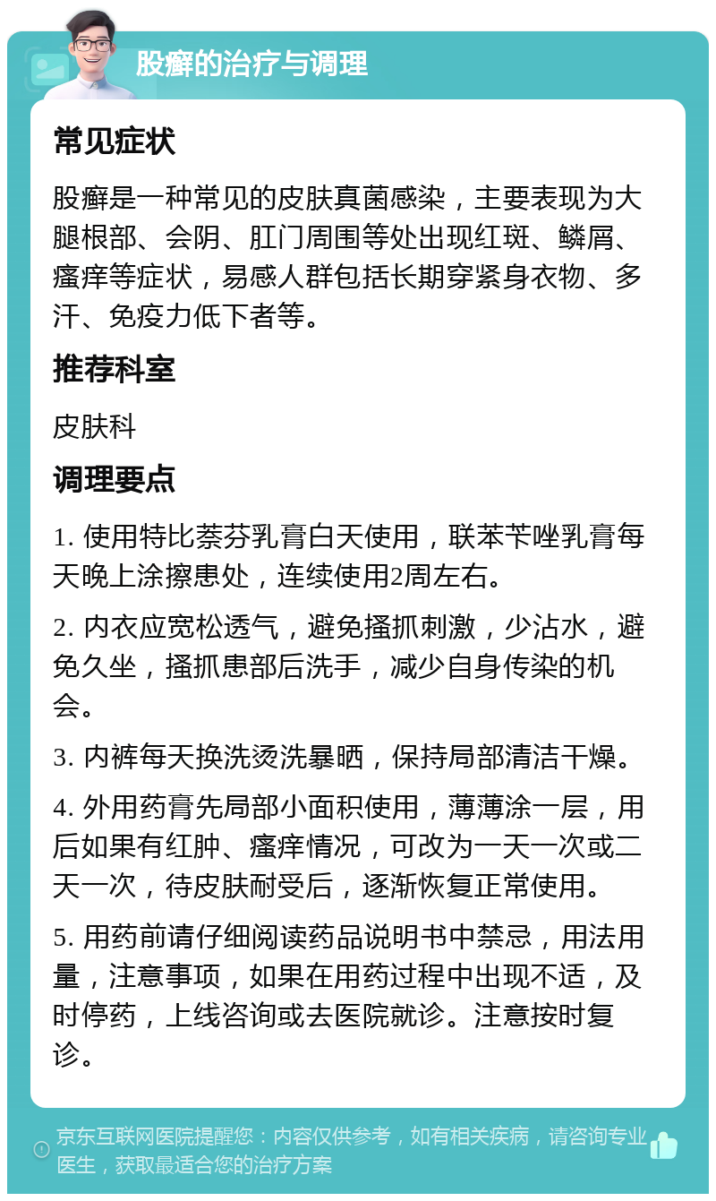 股癣的治疗与调理 常见症状 股癣是一种常见的皮肤真菌感染，主要表现为大腿根部、会阴、肛门周围等处出现红斑、鳞屑、瘙痒等症状，易感人群包括长期穿紧身衣物、多汗、免疫力低下者等。 推荐科室 皮肤科 调理要点 1. 使用特比萘芬乳膏白天使用，联苯苄唑乳膏每天晚上涂擦患处，连续使用2周左右。 2. 内衣应宽松透气，避免搔抓刺激，少沾水，避免久坐，搔抓患部后洗手，减少自身传染的机会。 3. 内裤每天换洗烫洗暴晒，保持局部清洁干燥。 4. 外用药膏先局部小面积使用，薄薄涂一层，用后如果有红肿、瘙痒情况，可改为一天一次或二天一次，待皮肤耐受后，逐渐恢复正常使用。 5. 用药前请仔细阅读药品说明书中禁忌，用法用量，注意事项，如果在用药过程中出现不适，及时停药，上线咨询或去医院就诊。注意按时复诊。