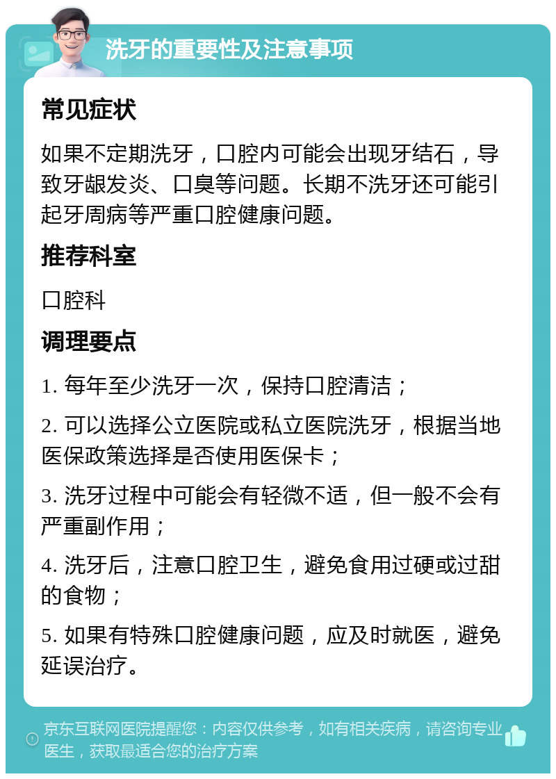 洗牙的重要性及注意事项 常见症状 如果不定期洗牙，口腔内可能会出现牙结石，导致牙龈发炎、口臭等问题。长期不洗牙还可能引起牙周病等严重口腔健康问题。 推荐科室 口腔科 调理要点 1. 每年至少洗牙一次，保持口腔清洁； 2. 可以选择公立医院或私立医院洗牙，根据当地医保政策选择是否使用医保卡； 3. 洗牙过程中可能会有轻微不适，但一般不会有严重副作用； 4. 洗牙后，注意口腔卫生，避免食用过硬或过甜的食物； 5. 如果有特殊口腔健康问题，应及时就医，避免延误治疗。