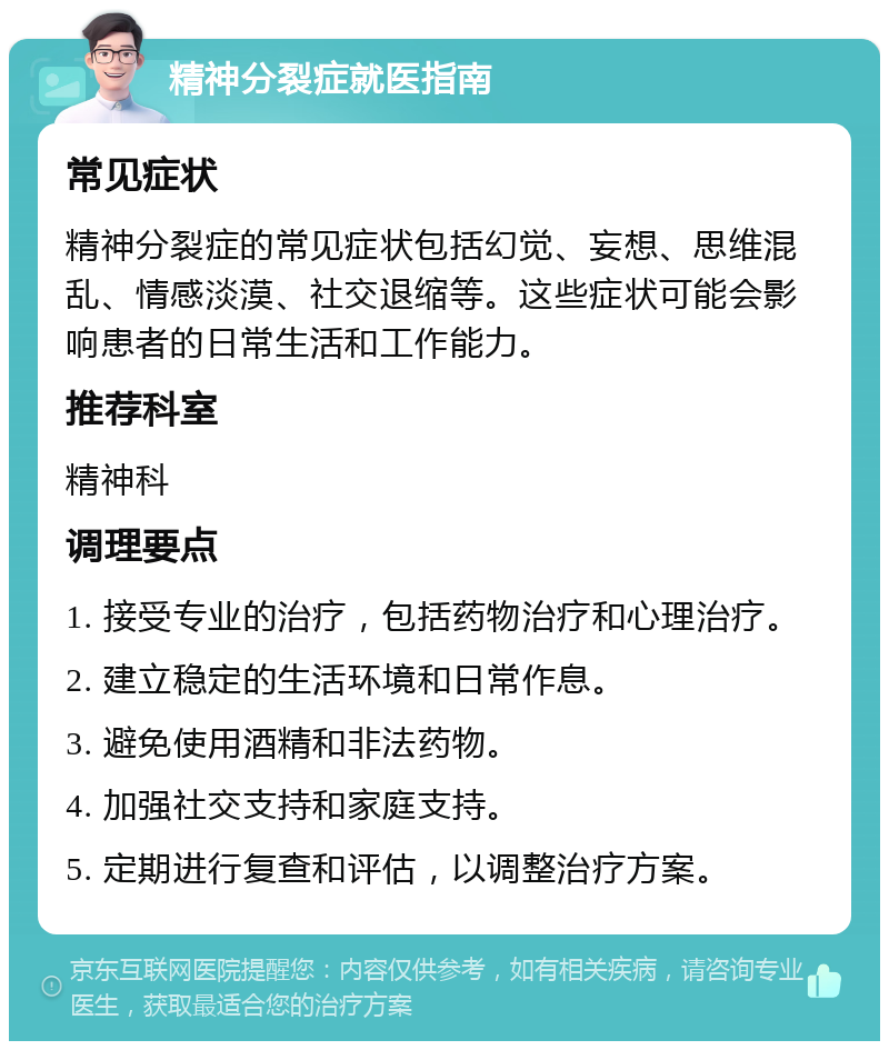 精神分裂症就医指南 常见症状 精神分裂症的常见症状包括幻觉、妄想、思维混乱、情感淡漠、社交退缩等。这些症状可能会影响患者的日常生活和工作能力。 推荐科室 精神科 调理要点 1. 接受专业的治疗，包括药物治疗和心理治疗。 2. 建立稳定的生活环境和日常作息。 3. 避免使用酒精和非法药物。 4. 加强社交支持和家庭支持。 5. 定期进行复查和评估，以调整治疗方案。