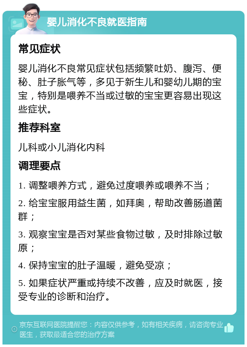 婴儿消化不良就医指南 常见症状 婴儿消化不良常见症状包括频繁吐奶、腹泻、便秘、肚子胀气等，多见于新生儿和婴幼儿期的宝宝，特别是喂养不当或过敏的宝宝更容易出现这些症状。 推荐科室 儿科或小儿消化内科 调理要点 1. 调整喂养方式，避免过度喂养或喂养不当； 2. 给宝宝服用益生菌，如拜奥，帮助改善肠道菌群； 3. 观察宝宝是否对某些食物过敏，及时排除过敏原； 4. 保持宝宝的肚子温暖，避免受凉； 5. 如果症状严重或持续不改善，应及时就医，接受专业的诊断和治疗。