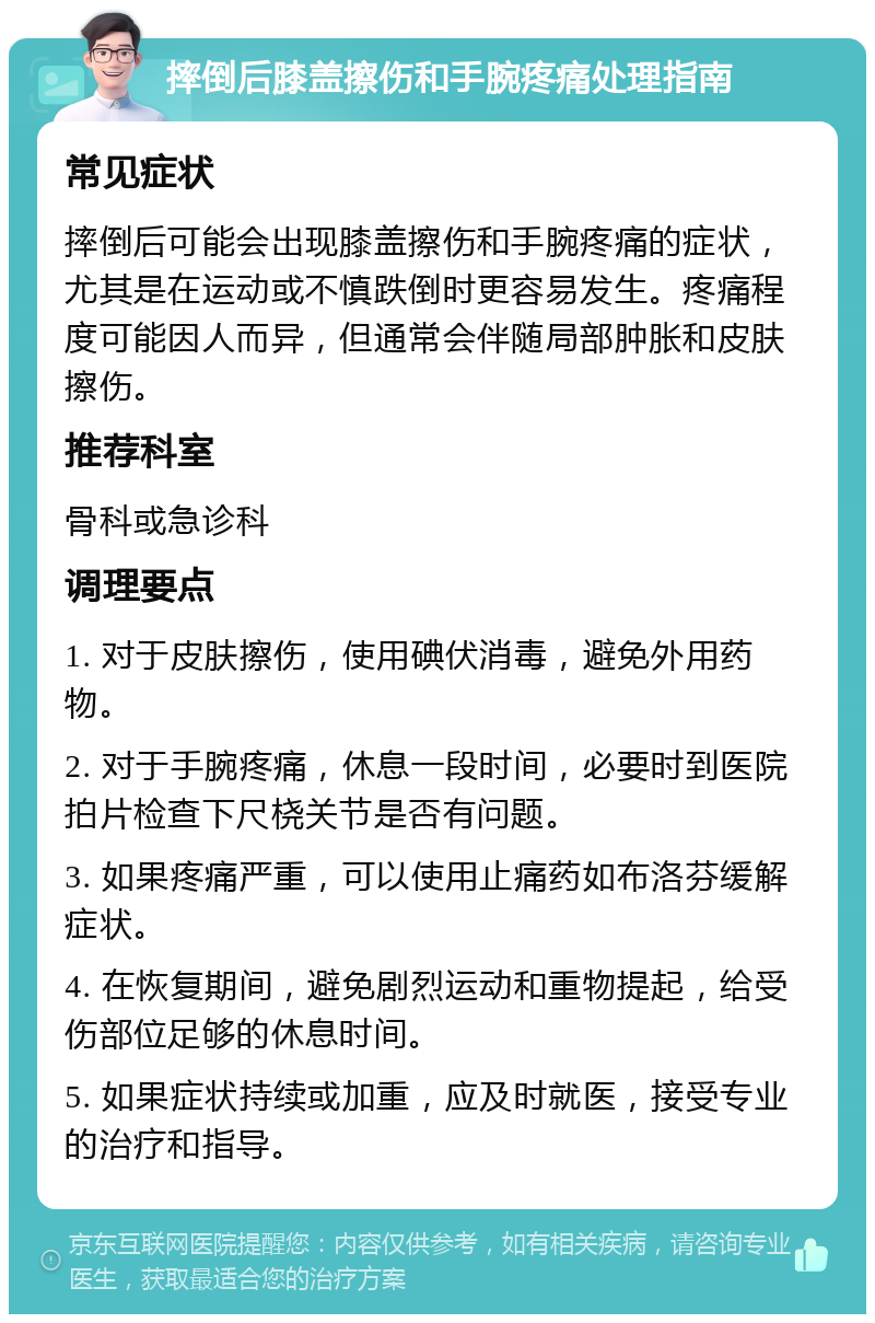 摔倒后膝盖擦伤和手腕疼痛处理指南 常见症状 摔倒后可能会出现膝盖擦伤和手腕疼痛的症状，尤其是在运动或不慎跌倒时更容易发生。疼痛程度可能因人而异，但通常会伴随局部肿胀和皮肤擦伤。 推荐科室 骨科或急诊科 调理要点 1. 对于皮肤擦伤，使用碘伏消毒，避免外用药物。 2. 对于手腕疼痛，休息一段时间，必要时到医院拍片检查下尺桡关节是否有问题。 3. 如果疼痛严重，可以使用止痛药如布洛芬缓解症状。 4. 在恢复期间，避免剧烈运动和重物提起，给受伤部位足够的休息时间。 5. 如果症状持续或加重，应及时就医，接受专业的治疗和指导。