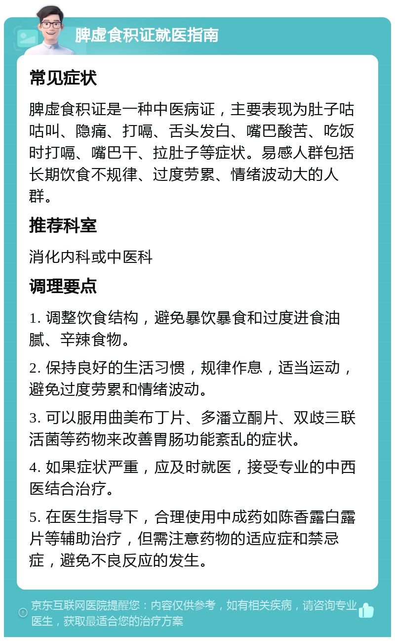 脾虚食积证就医指南 常见症状 脾虚食积证是一种中医病证，主要表现为肚子咕咕叫、隐痛、打嗝、舌头发白、嘴巴酸苦、吃饭时打嗝、嘴巴干、拉肚子等症状。易感人群包括长期饮食不规律、过度劳累、情绪波动大的人群。 推荐科室 消化内科或中医科 调理要点 1. 调整饮食结构，避免暴饮暴食和过度进食油腻、辛辣食物。 2. 保持良好的生活习惯，规律作息，适当运动，避免过度劳累和情绪波动。 3. 可以服用曲美布丁片、多潘立酮片、双歧三联活菌等药物来改善胃肠功能紊乱的症状。 4. 如果症状严重，应及时就医，接受专业的中西医结合治疗。 5. 在医生指导下，合理使用中成药如陈香露白露片等辅助治疗，但需注意药物的适应症和禁忌症，避免不良反应的发生。