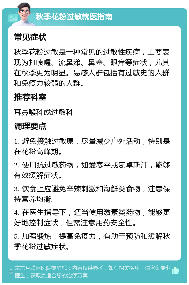 秋季花粉过敏就医指南 常见症状 秋季花粉过敏是一种常见的过敏性疾病，主要表现为打喷嚏、流鼻涕、鼻塞、眼痒等症状，尤其在秋季更为明显。易感人群包括有过敏史的人群和免疫力较弱的人群。 推荐科室 耳鼻喉科或过敏科 调理要点 1. 避免接触过敏原，尽量减少户外活动，特别是在花粉高峰期。 2. 使用抗过敏药物，如爱赛平或氮卓斯汀，能够有效缓解症状。 3. 饮食上应避免辛辣刺激和海鲜类食物，注意保持营养均衡。 4. 在医生指导下，适当使用激素类药物，能够更好地控制症状，但需注意用药安全性。 5. 加强锻炼，提高免疫力，有助于预防和缓解秋季花粉过敏症状。