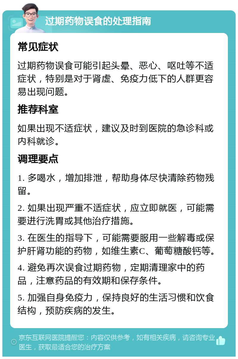 过期药物误食的处理指南 常见症状 过期药物误食可能引起头晕、恶心、呕吐等不适症状，特别是对于肾虚、免疫力低下的人群更容易出现问题。 推荐科室 如果出现不适症状，建议及时到医院的急诊科或内科就诊。 调理要点 1. 多喝水，增加排泄，帮助身体尽快清除药物残留。 2. 如果出现严重不适症状，应立即就医，可能需要进行洗胃或其他治疗措施。 3. 在医生的指导下，可能需要服用一些解毒或保护肝肾功能的药物，如维生素C、葡萄糖酸钙等。 4. 避免再次误食过期药物，定期清理家中的药品，注意药品的有效期和保存条件。 5. 加强自身免疫力，保持良好的生活习惯和饮食结构，预防疾病的发生。