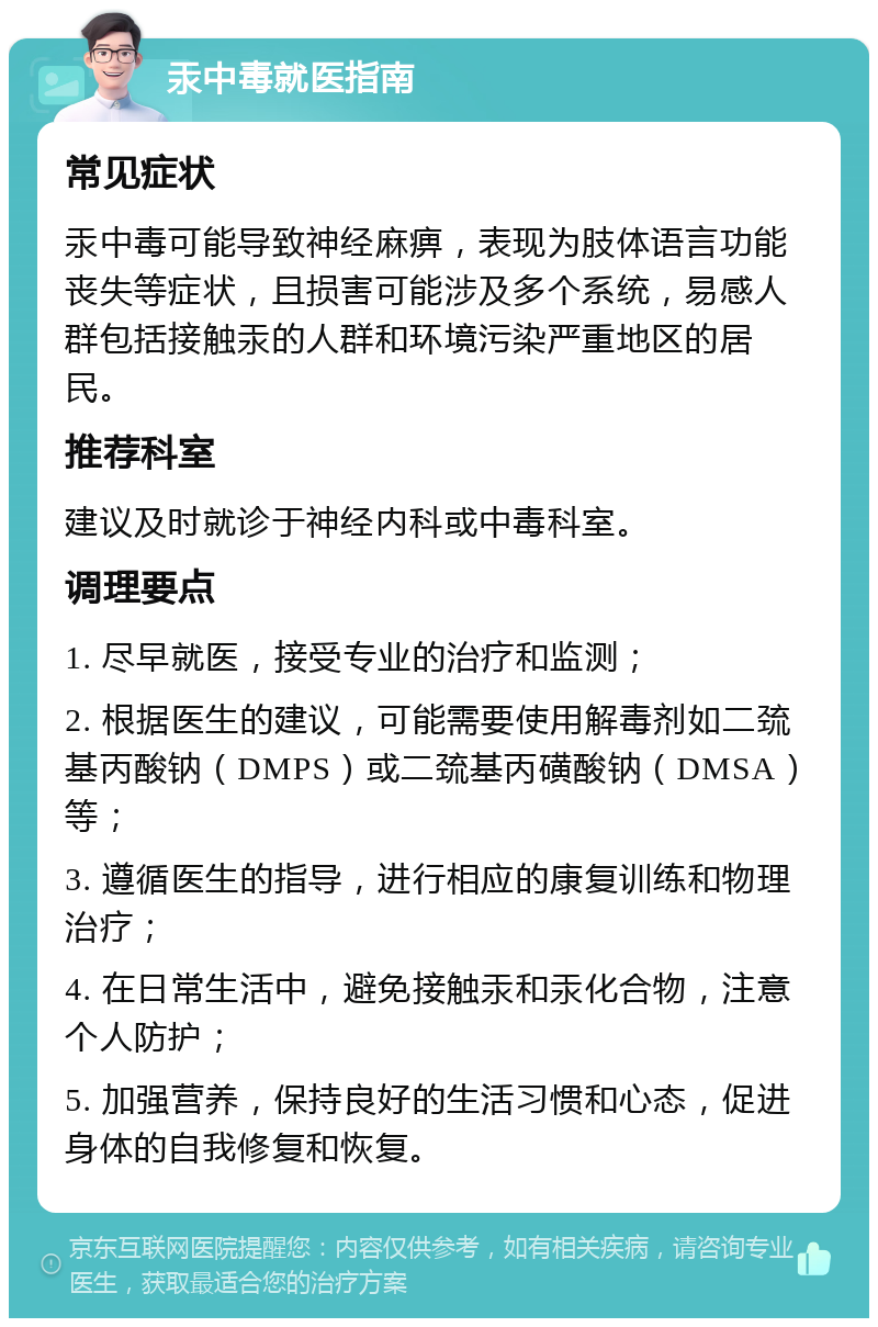 汞中毒就医指南 常见症状 汞中毒可能导致神经麻痹，表现为肢体语言功能丧失等症状，且损害可能涉及多个系统，易感人群包括接触汞的人群和环境污染严重地区的居民。 推荐科室 建议及时就诊于神经内科或中毒科室。 调理要点 1. 尽早就医，接受专业的治疗和监测； 2. 根据医生的建议，可能需要使用解毒剂如二巯基丙酸钠（DMPS）或二巯基丙磺酸钠（DMSA）等； 3. 遵循医生的指导，进行相应的康复训练和物理治疗； 4. 在日常生活中，避免接触汞和汞化合物，注意个人防护； 5. 加强营养，保持良好的生活习惯和心态，促进身体的自我修复和恢复。