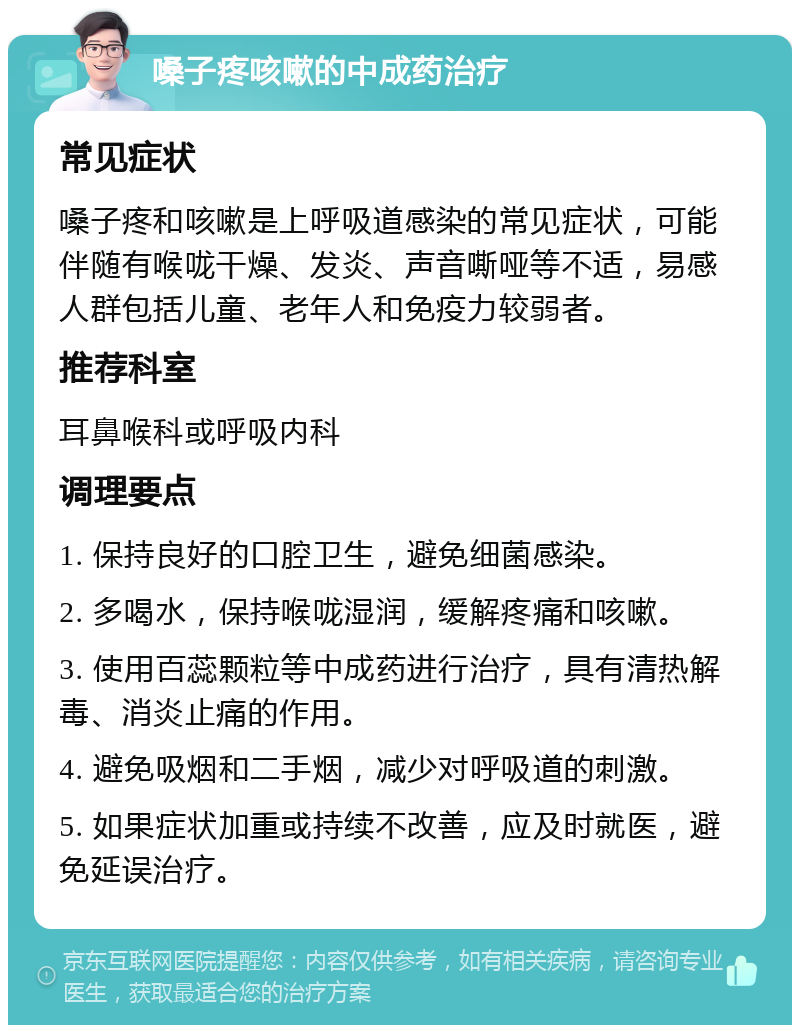 嗓子疼咳嗽的中成药治疗 常见症状 嗓子疼和咳嗽是上呼吸道感染的常见症状，可能伴随有喉咙干燥、发炎、声音嘶哑等不适，易感人群包括儿童、老年人和免疫力较弱者。 推荐科室 耳鼻喉科或呼吸内科 调理要点 1. 保持良好的口腔卫生，避免细菌感染。 2. 多喝水，保持喉咙湿润，缓解疼痛和咳嗽。 3. 使用百蕊颗粒等中成药进行治疗，具有清热解毒、消炎止痛的作用。 4. 避免吸烟和二手烟，减少对呼吸道的刺激。 5. 如果症状加重或持续不改善，应及时就医，避免延误治疗。