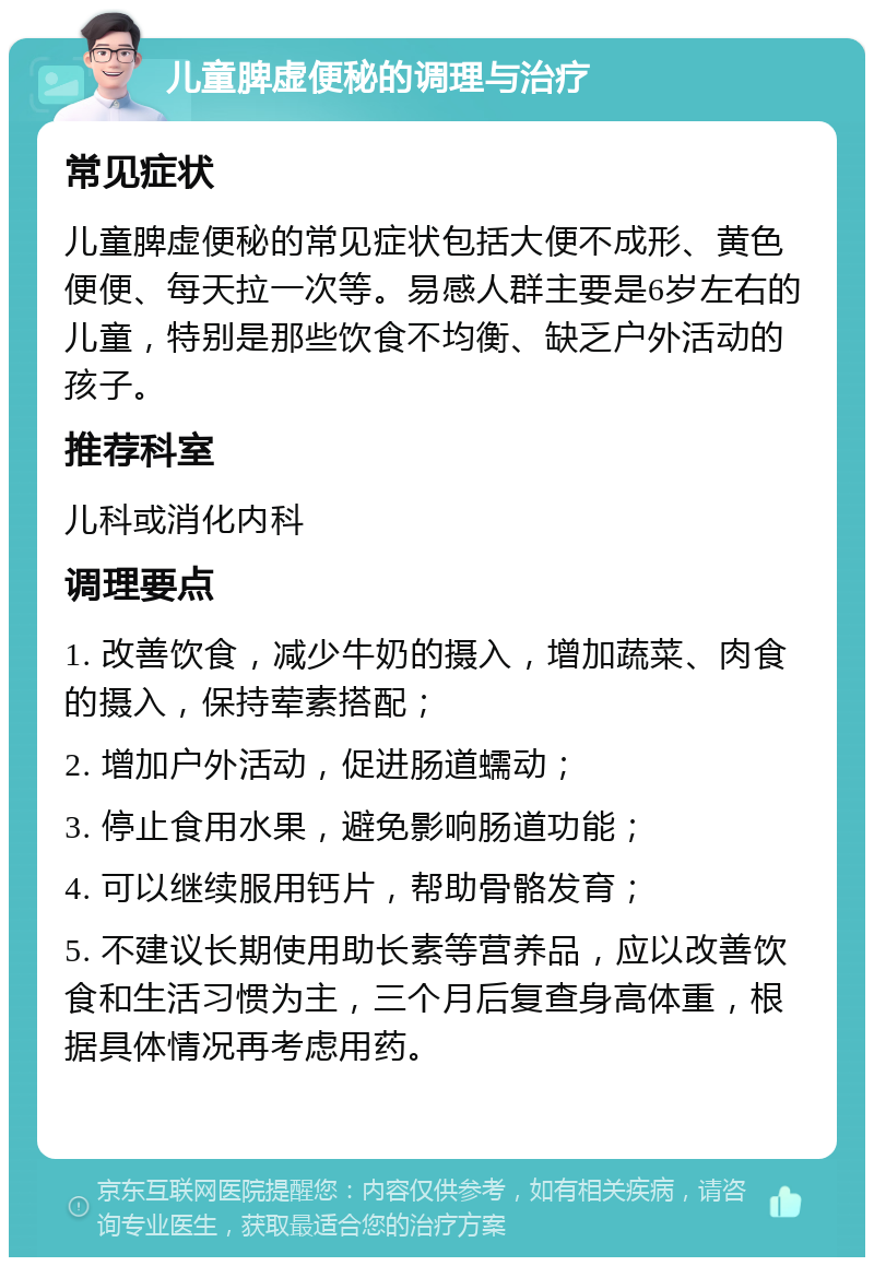 儿童脾虚便秘的调理与治疗 常见症状 儿童脾虚便秘的常见症状包括大便不成形、黄色便便、每天拉一次等。易感人群主要是6岁左右的儿童，特别是那些饮食不均衡、缺乏户外活动的孩子。 推荐科室 儿科或消化内科 调理要点 1. 改善饮食，减少牛奶的摄入，增加蔬菜、肉食的摄入，保持荤素搭配； 2. 增加户外活动，促进肠道蠕动； 3. 停止食用水果，避免影响肠道功能； 4. 可以继续服用钙片，帮助骨骼发育； 5. 不建议长期使用助长素等营养品，应以改善饮食和生活习惯为主，三个月后复查身高体重，根据具体情况再考虑用药。