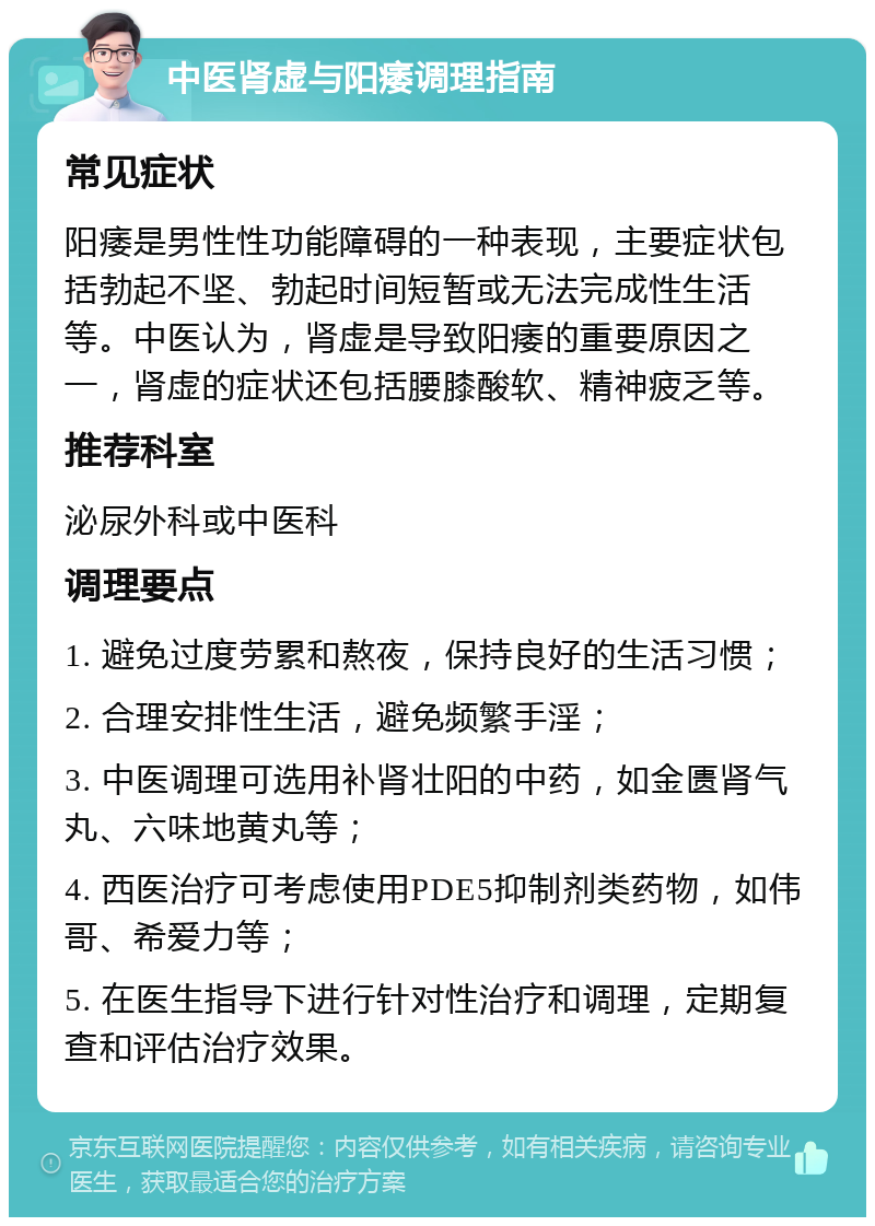 中医肾虚与阳痿调理指南 常见症状 阳痿是男性性功能障碍的一种表现，主要症状包括勃起不坚、勃起时间短暂或无法完成性生活等。中医认为，肾虚是导致阳痿的重要原因之一，肾虚的症状还包括腰膝酸软、精神疲乏等。 推荐科室 泌尿外科或中医科 调理要点 1. 避免过度劳累和熬夜，保持良好的生活习惯； 2. 合理安排性生活，避免频繁手淫； 3. 中医调理可选用补肾壮阳的中药，如金匮肾气丸、六味地黄丸等； 4. 西医治疗可考虑使用PDE5抑制剂类药物，如伟哥、希爱力等； 5. 在医生指导下进行针对性治疗和调理，定期复查和评估治疗效果。