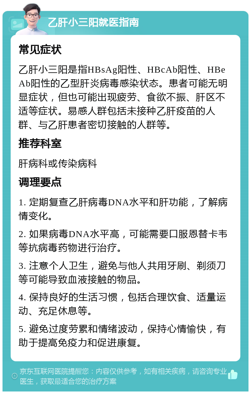 乙肝小三阳就医指南 常见症状 乙肝小三阳是指HBsAg阳性、HBcAb阳性、HBeAb阳性的乙型肝炎病毒感染状态。患者可能无明显症状，但也可能出现疲劳、食欲不振、肝区不适等症状。易感人群包括未接种乙肝疫苗的人群、与乙肝患者密切接触的人群等。 推荐科室 肝病科或传染病科 调理要点 1. 定期复查乙肝病毒DNA水平和肝功能，了解病情变化。 2. 如果病毒DNA水平高，可能需要口服恩替卡韦等抗病毒药物进行治疗。 3. 注意个人卫生，避免与他人共用牙刷、剃须刀等可能导致血液接触的物品。 4. 保持良好的生活习惯，包括合理饮食、适量运动、充足休息等。 5. 避免过度劳累和情绪波动，保持心情愉快，有助于提高免疫力和促进康复。