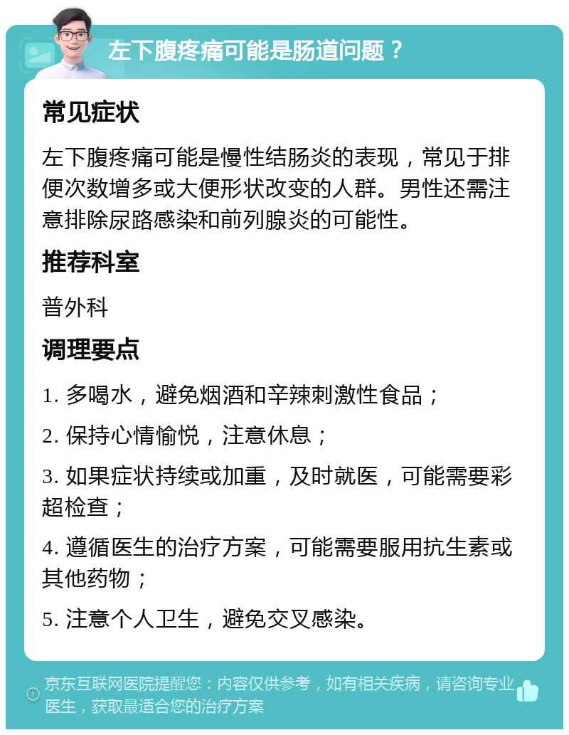 左下腹疼痛可能是肠道问题？ 常见症状 左下腹疼痛可能是慢性结肠炎的表现，常见于排便次数增多或大便形状改变的人群。男性还需注意排除尿路感染和前列腺炎的可能性。 推荐科室 普外科 调理要点 1. 多喝水，避免烟酒和辛辣刺激性食品； 2. 保持心情愉悦，注意休息； 3. 如果症状持续或加重，及时就医，可能需要彩超检查； 4. 遵循医生的治疗方案，可能需要服用抗生素或其他药物； 5. 注意个人卫生，避免交叉感染。