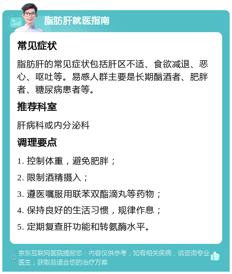 脂肪肝就医指南 常见症状 脂肪肝的常见症状包括肝区不适、食欲减退、恶心、呕吐等。易感人群主要是长期酗酒者、肥胖者、糖尿病患者等。 推荐科室 肝病科或内分泌科 调理要点 1. 控制体重，避免肥胖； 2. 限制酒精摄入； 3. 遵医嘱服用联苯双酯滴丸等药物； 4. 保持良好的生活习惯，规律作息； 5. 定期复查肝功能和转氨酶水平。